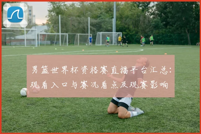 男篮世界杯资格赛直播平台汇总：观看入口与赛况看点及观赛影响