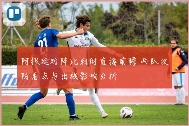 阿根廷对阵比利时直播前瞻 两队攻防看点与出线影响分析
