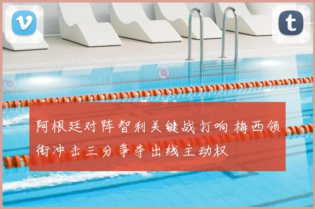 阿根廷对阵智利关键战打响 梅西领衔冲击三分争夺出线主动权
