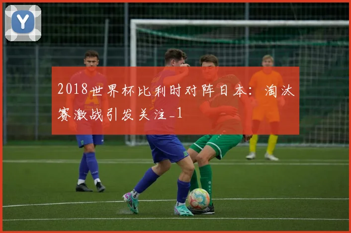 2018世界杯比利时对阵日本：淘汰赛激战引发关注_1