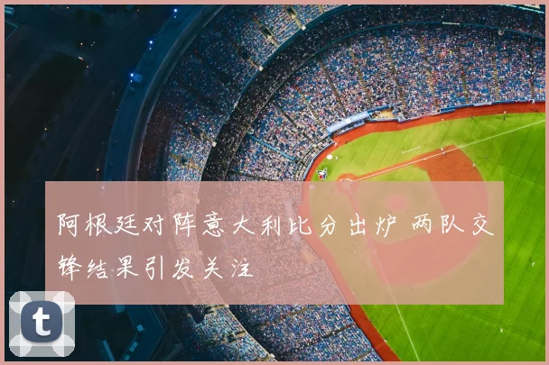 阿根廷对阵意大利比分出炉 两队交锋结果引发关注