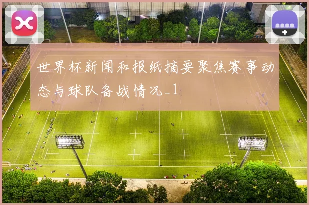 世界杯新闻和报纸摘要聚焦赛事动态与球队备战情况_1