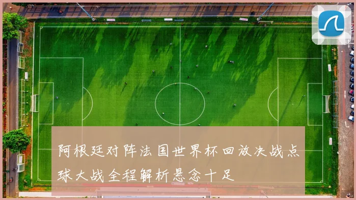 阿根廷对阵法国世界杯回放决战点球大战全程解析悬念十足