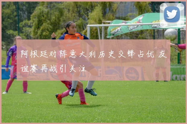 阿根廷对阵意大利历史交锋占优 友谊赛再战引关注
