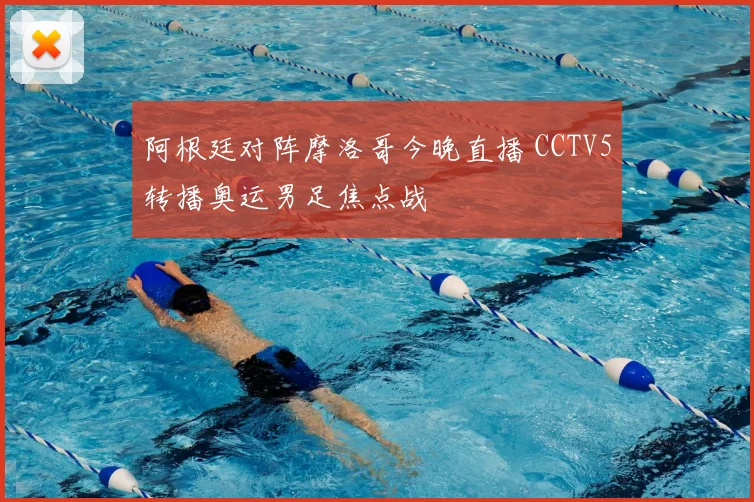 阿根廷对阵摩洛哥今晚直播 CCTV5转播奥运男足焦点战