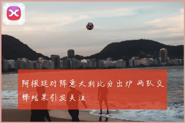 阿根廷对阵意大利比分出炉 两队交锋结果引发关注