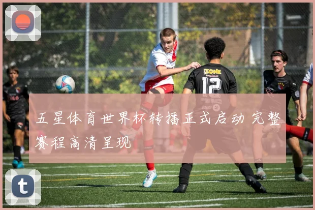 五星体育世界杯转播正式启动 完整赛程高清呈现