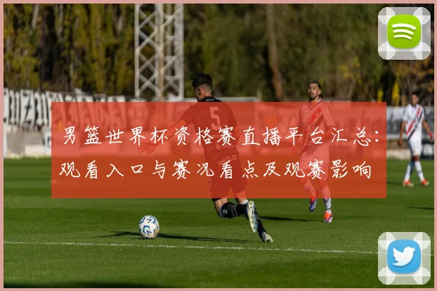 男篮世界杯资格赛直播平台汇总：观看入口与赛况看点及观赛影响