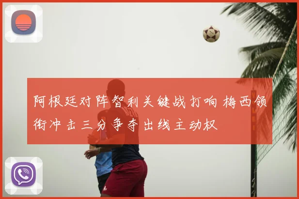 阿根廷对阵智利关键战打响 梅西领衔冲击三分争夺出线主动权