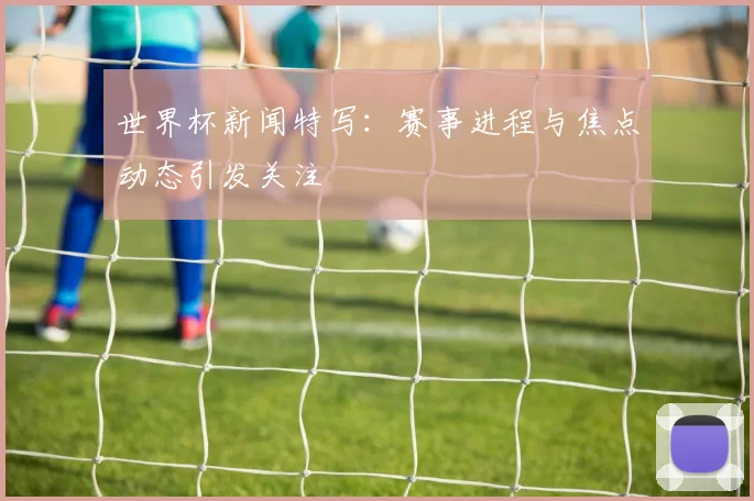 世界杯新闻特写:赛事进程与焦点动态引发关注