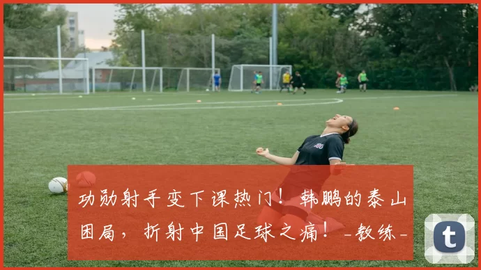 功勋射手变下课热门！韩鹏的泰山困局，折射中国足球之痛！_教练_中超_1