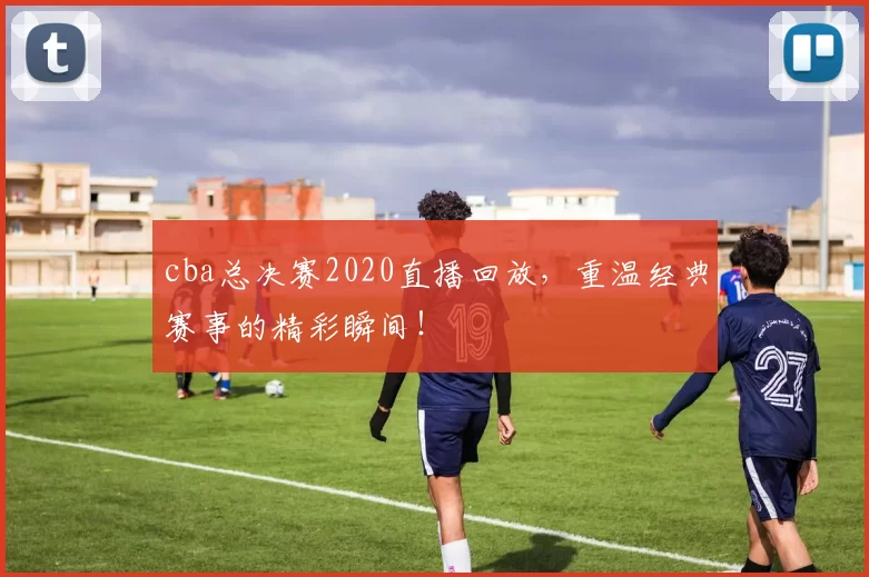 cba总决赛2020直播回放，重温经典赛事的精彩瞬间！