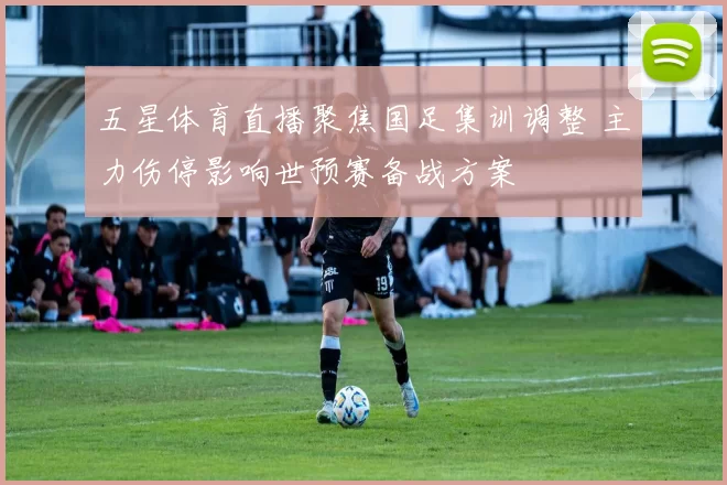 五星体育直播聚焦国足集训调整 主力伤停影响世预赛备战方案
