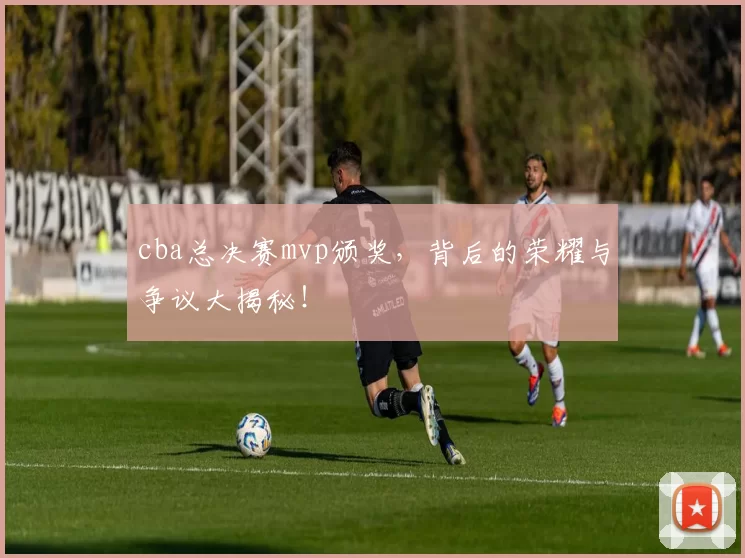 cba总决赛mvp颁奖,背后的荣耀与争议大揭秘!