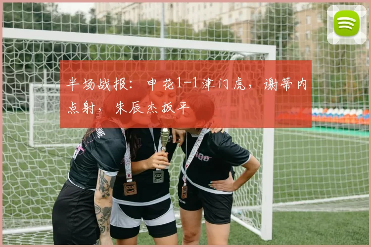 半场战报：申花1-1津门虎，谢蒂内点射，朱辰杰扳平