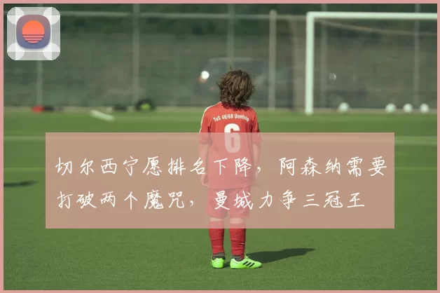 切尔西宁愿排名下降，阿森纳需要打破两个魔咒，曼城力争三冠王