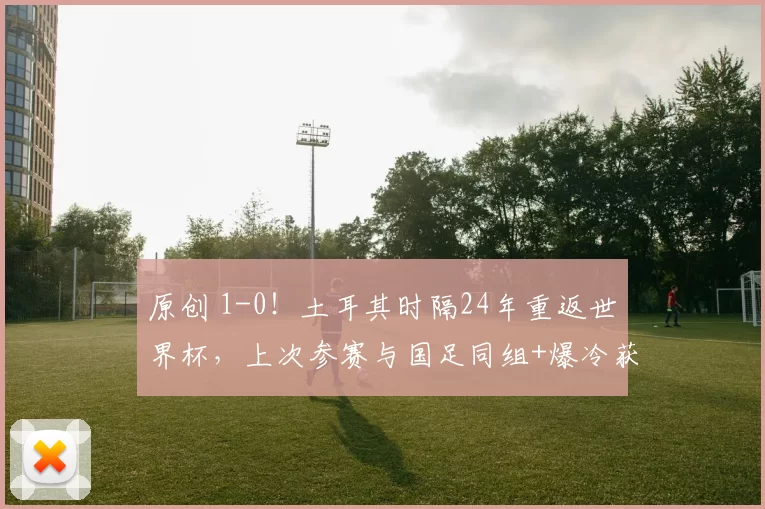 原创 1-0！土耳其时隔24年重返世界杯，上次参赛与国足同组+爆冷获季军