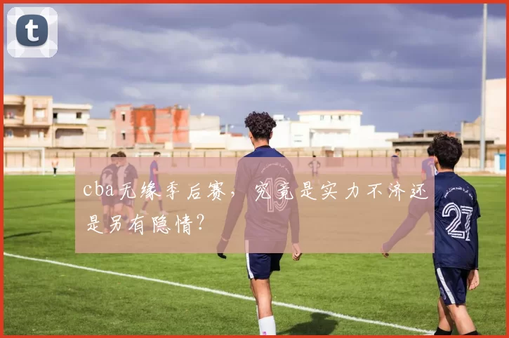 cba无缘季后赛，究竟是实力不济还是另有隐情？