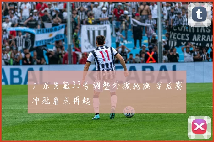 广东男篮33号调整外援轮换 季后赛冲冠看点再起