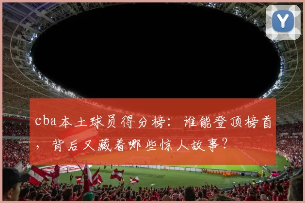cba本土球员得分榜：谁能登顶榜首，背后又藏着哪些惊人故事？