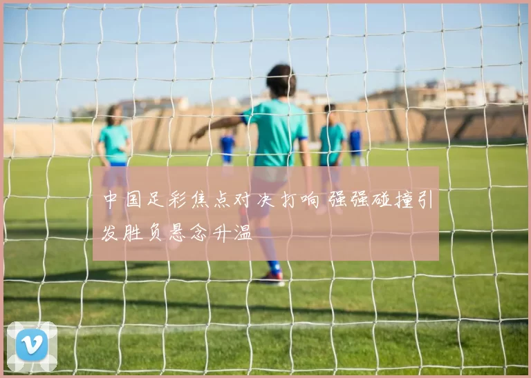 中国足彩焦点对决打响 强强碰撞引发胜负悬念升温