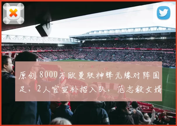 原创 8000万欧曼联神锋无缘对阵国足，2人官宣补招入队，范志毅女婿入选原因曝光