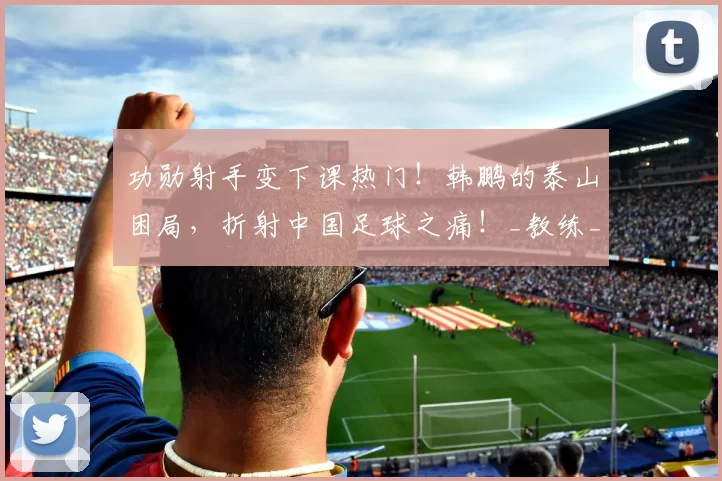 功勋射手变下课热门！韩鹏的泰山困局，折射中国足球之痛！_教练_中超_1
