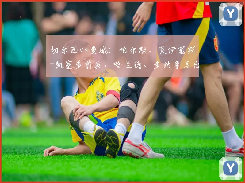 切尔西vs曼城：帕尔默、莫伊塞斯-凯塞多首发，哈兰德、多纳鲁马出战