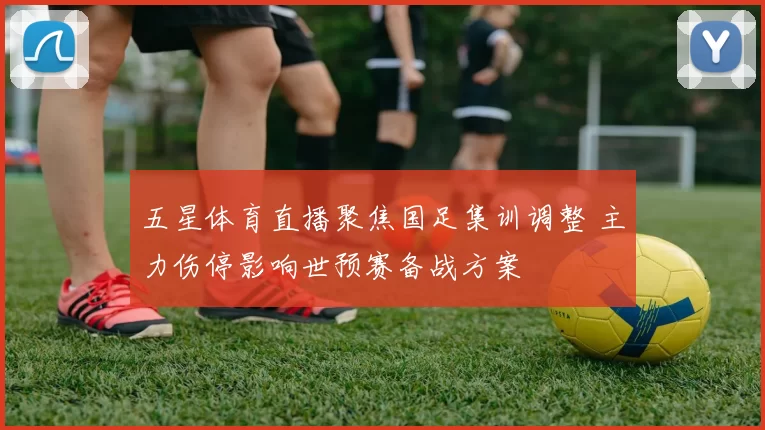 五星体育直播聚焦国足集训调整 主力伤停影响世预赛备战方案